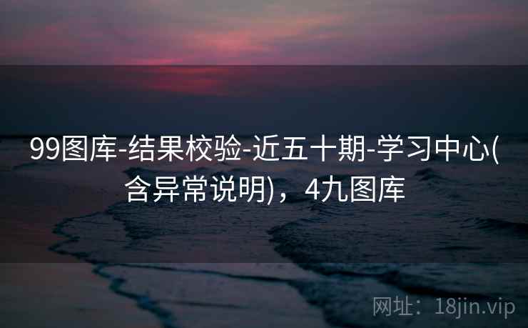 99图库-结果校验-近五十期-学习中心(含异常说明)，4九图库